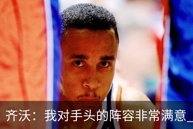 齐沃：我对手头的阵容非常满意 斯通斯屈肌不适需要进一步检查